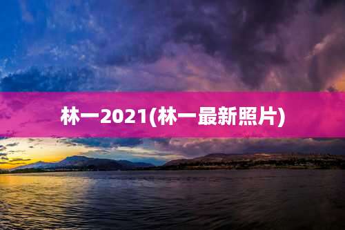 林一2021(林一最新照片)