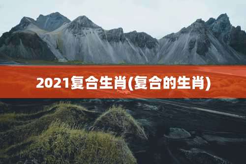 2021复合生肖(复合的生肖)