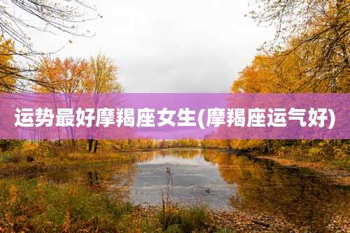 运势最好摩羯座女生(摩羯座运气好)