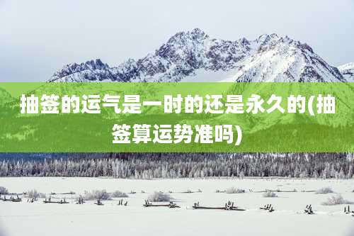 抽签的运气是一时的还是永久的(抽签算运势准吗)