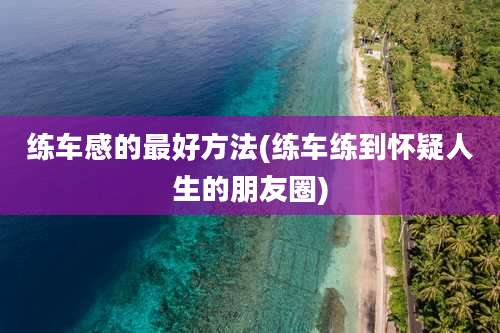 练车感的最好方法(练车练到怀疑人生的朋友圈)