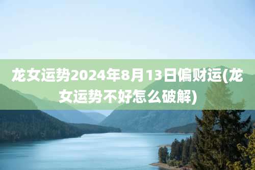龙女运势2024年8月13日偏财运(龙女运势不好怎么破解)