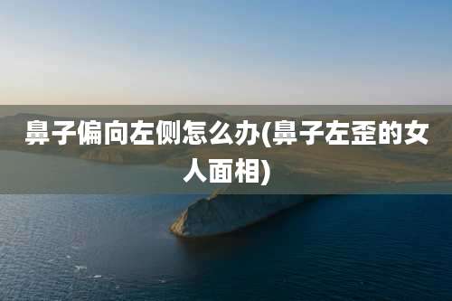 鼻子偏向左侧怎么办(鼻子左歪的女人面相)