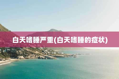 白天嗜睡严重(白天嗜睡的症状)