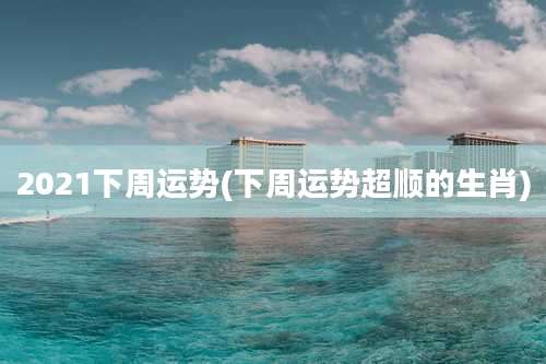 2021下周运势(下周运势超顺的生肖)