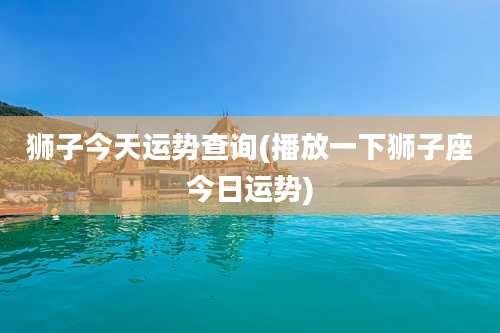 狮子今天运势查询(播放一下狮子座今日运势)