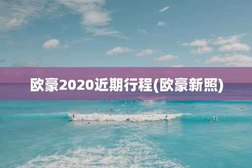 欧豪2020近期行程(欧豪新照)