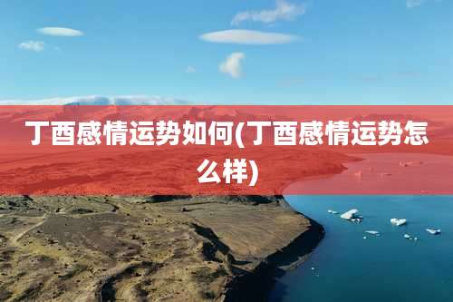 丁酉感情运势如何(丁酉感情运势怎么样)