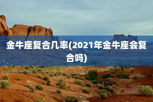 金牛座复合几率(2021年金牛座会复合吗)