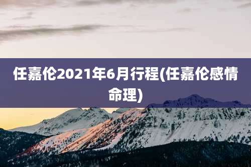 任嘉伦2021年6月行程(任嘉伦感情命理)
