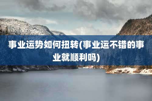 事业运势如何扭转(事业运不错的事业就顺利吗)