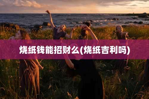 烧纸钱能招财么(烧纸吉利吗)