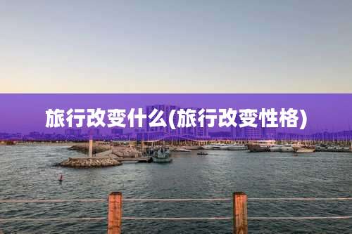 旅行改变什么(旅行改变性格)