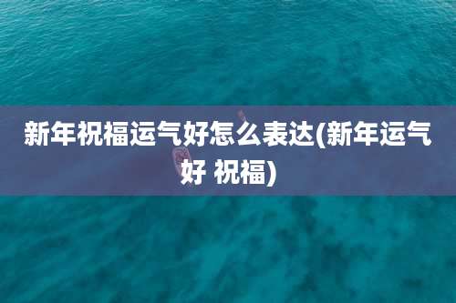 新年祝福运气好怎么表达(新年运气好 祝福)