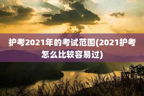 护考2021年的考试范围(2021护考怎么比较容易过)