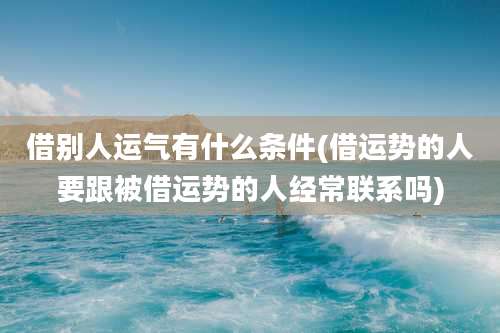 借别人运气有什么条件(借运势的人要跟被借运势的人经常联系吗)
