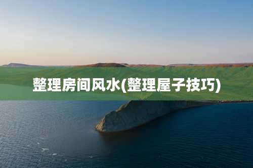 整理房间风水(整理屋子技巧)