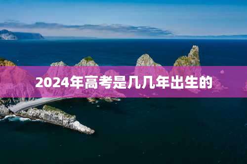 2024年高考是几几年出生的