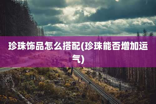 珍珠饰品怎么搭配(珍珠能否增加运气)