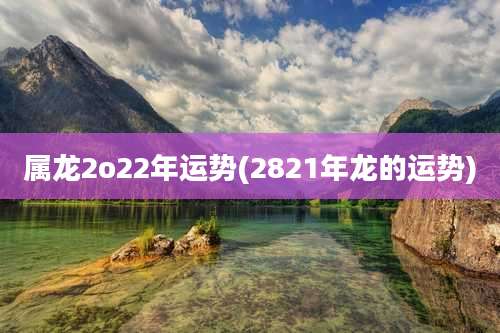 属龙2o22年运势(2821年龙的运势)