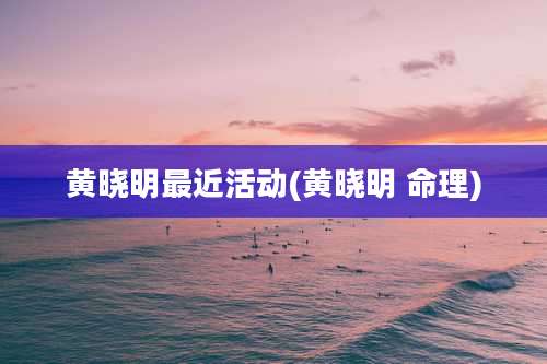 黄晓明最近活动(黄晓明 命理)