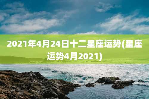 2021年4月24日十二星座运势(星座运势4月2021)