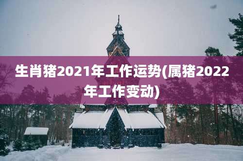 生肖猪2021年工作运势(属猪2022年工作变动)