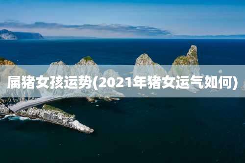 属猪女孩运势(2021年猪女运气如何)