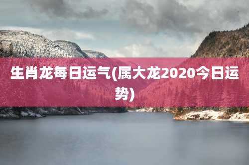 生肖龙每日运气(属大龙2020今日运势)