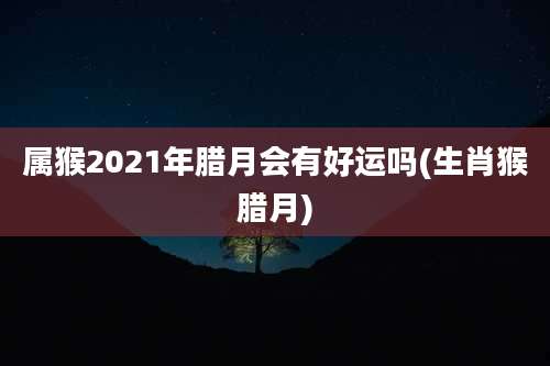 属猴2021年腊月会有好运吗(生肖猴腊月)