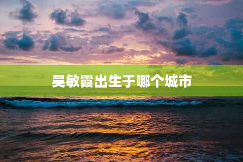 吴敏霞出生于哪个城市