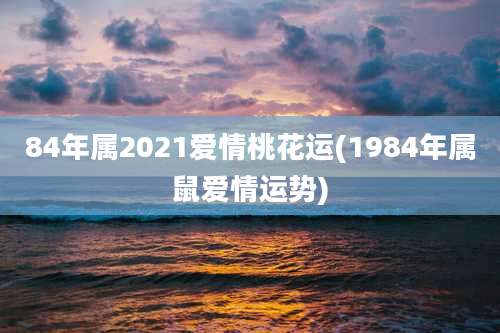 84年属2021爱情桃花运(1984年属鼠爱情运势)