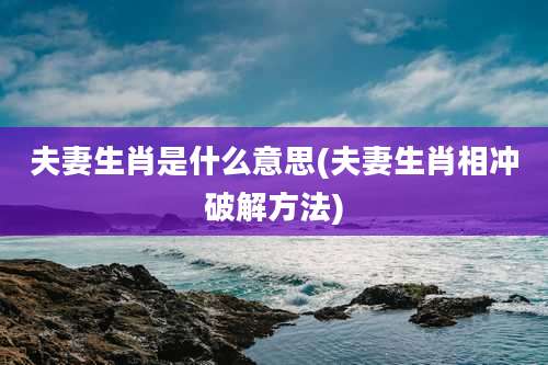 夫妻生肖是什么意思(夫妻生肖相冲破解方法)