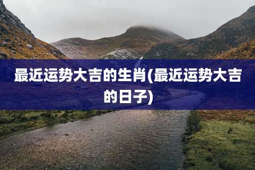 最近运势大吉的生肖(最近运势大吉的日子)