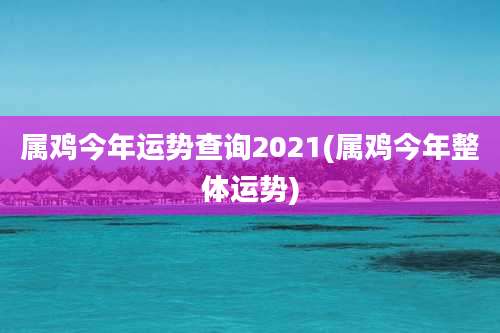 属鸡今年运势查询2021(属鸡今年整体运势)