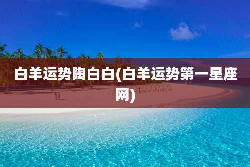 白羊运势陶白白(白羊运势第一星座网)