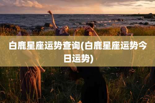 白鹿星座运势查询(白鹿星座运势今日运势)