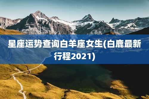 星座运势查询白羊座女生(白鹿最新行程2021)