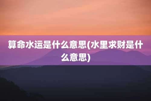 算命水运是什么意思(水里求财是什么意思)