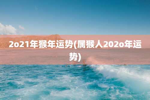2o21年猴年运势(属猴人202o年运势)