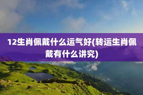 12生肖佩戴什么运气好(转运生肖佩戴有什么讲究)