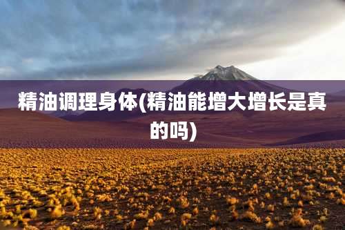 精油调理身体(精油能增大增长是真的吗)