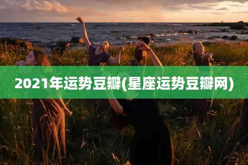 2021年运势豆瓣(星座运势豆瓣网)