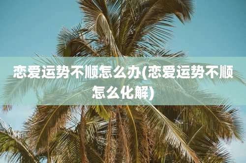 恋爱运势不顺怎么办(恋爱运势不顺怎么化解)
