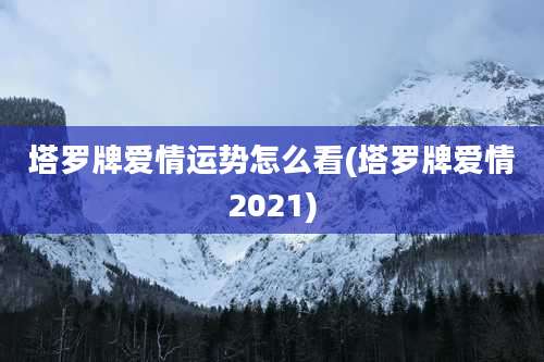塔罗牌爱情运势怎么看(塔罗牌爱情2021)