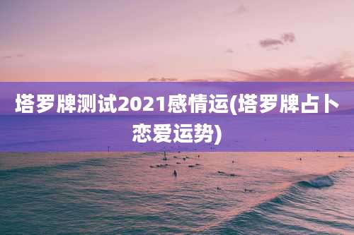 塔罗牌测试2021感情运(塔罗牌占卜恋爱运势)