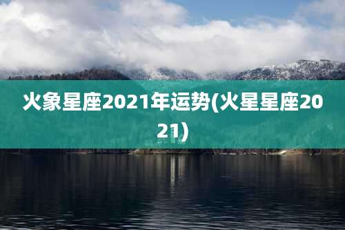 火象星座2021年运势(火星星座2021)