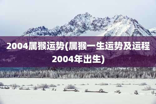 2004属猴运势(属猴一生运势及运程2004年出生)