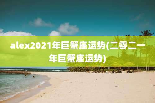 alex2021年巨蟹座运势(二零二一年巨蟹座运势)