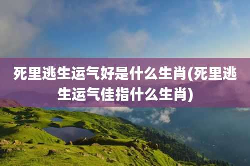 死里逃生运气好是什么生肖(死里逃生运气佳指什么生肖)